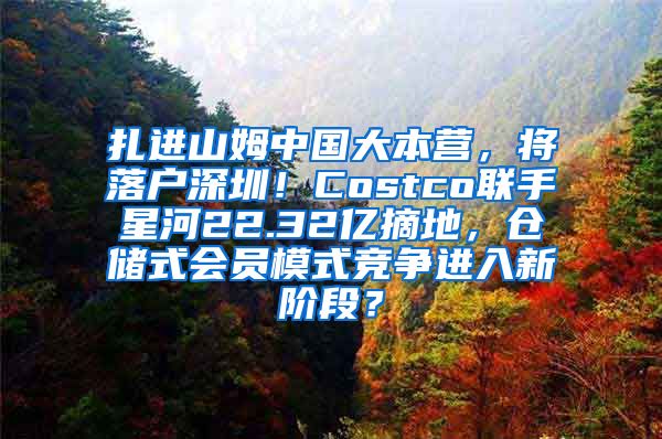 扎进山姆中国大本营，将落户深圳！Costco联手星河22.32亿摘地，仓储式会员模式竞争进入新阶段？