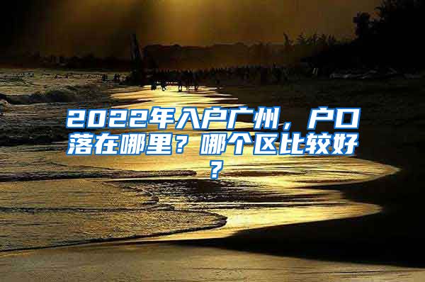 2022年入户广州，户口落在哪里？哪个区比较好？