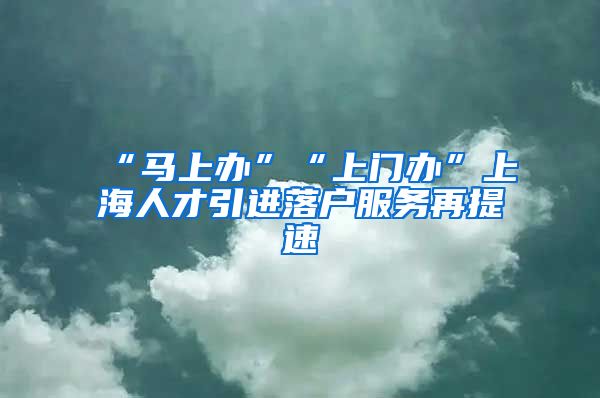 “马上办”“上门办”上海人才引进落户服务再提速