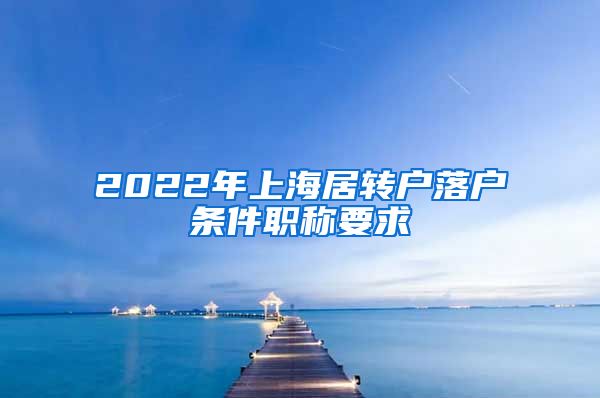 2022年上海居转户落户条件职称要求