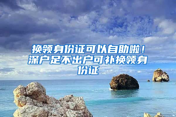 换领身份证可以自助啦！深户足不出户可补换领身份证