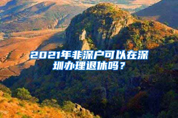 2021年非深户可以在深圳办理退休吗？