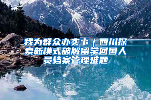 我为群众办实事｜四川探索新模式破解留学回国人员档案管理难题