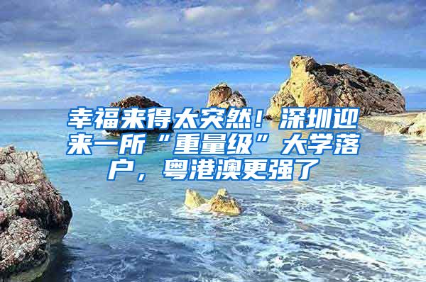 幸福来得太突然！深圳迎来一所“重量级”大学落户，粤港澳更强了