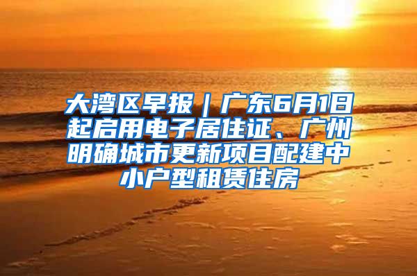 大湾区早报｜广东6月1日起启用电子居住证、广州明确城市更新项目配建中小户型租赁住房