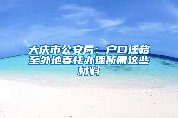 大庆市公安局：户口迁移至外地委托办理所需这些材料