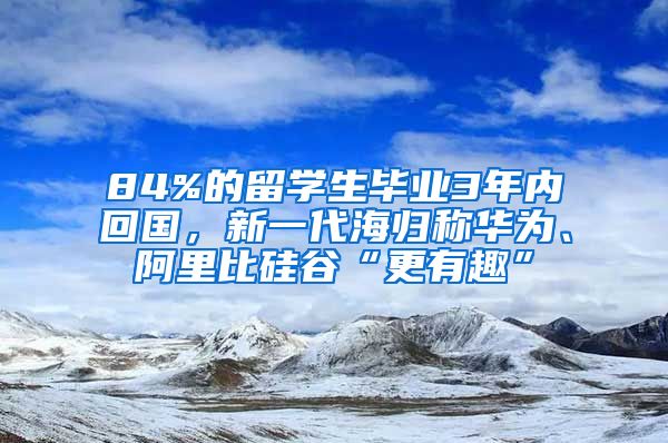 84%的留学生毕业3年内回国，新一代海归称华为、阿里比硅谷“更有趣”