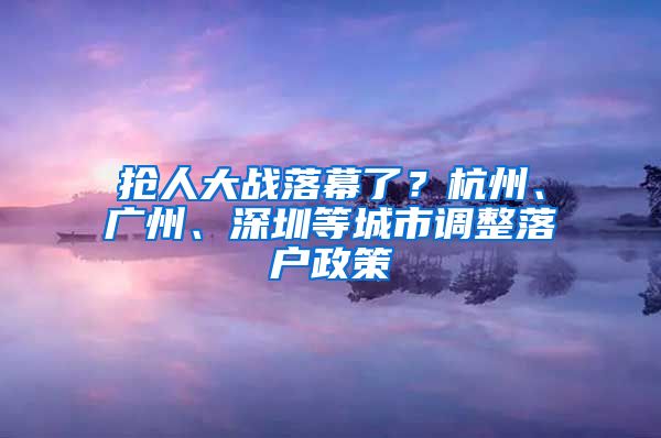 抢人大战落幕了？杭州、广州、深圳等城市调整落户政策