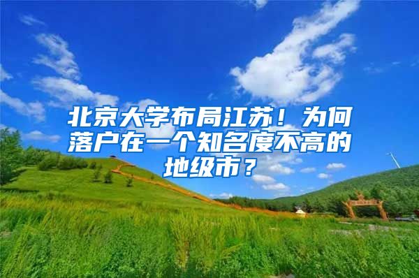 北京大学布局江苏！为何落户在一个知名度不高的地级市？