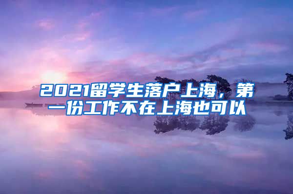 2021留学生落户上海，第一份工作不在上海也可以