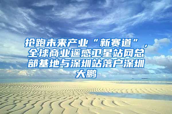 抢跑未来产业“新赛道”，全球商业遥感卫星站网总部基地与深圳站落户深圳大鹏