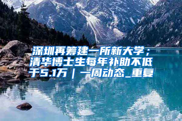 深圳再筹建一所新大学；清华博士生每年补助不低于5.1万｜一周动态_重复