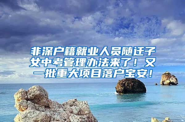 非深户籍就业人员随迁子女中考管理办法来了！又一批重大项目落户宝安！