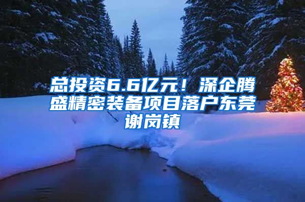 总投资6.6亿元！深企腾盛精密装备项目落户东莞谢岗镇