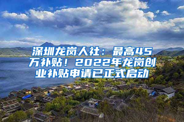 深圳龙岗人社：最高45万补贴！2022年龙岗创业补贴申请已正式启动