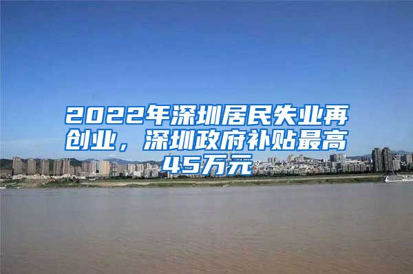 2022年深圳居民失业再创业，深圳政府补贴最高45万元