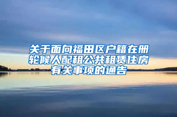 关于面向福田区户籍在册轮候人配租公共租赁住房有关事项的通告