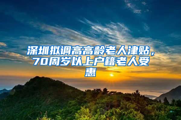 深圳拟调高高龄老人津贴，70周岁以上户籍老人受惠