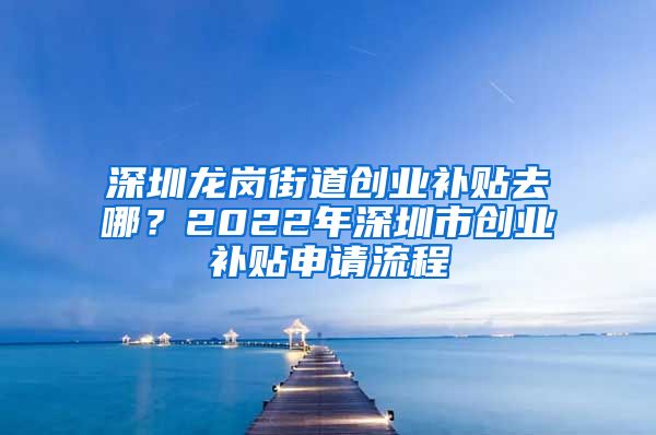 深圳龙岗街道创业补贴去哪？2022年深圳市创业补贴申请流程