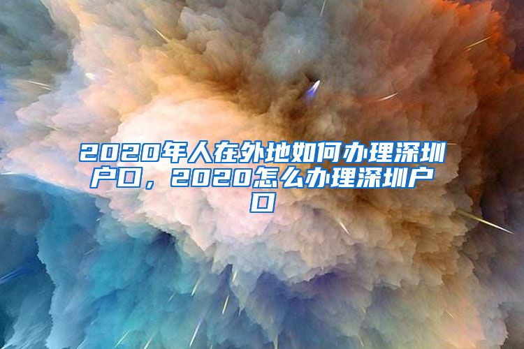 2020年人在外地如何办理深圳户口，2020怎么办理深圳户口