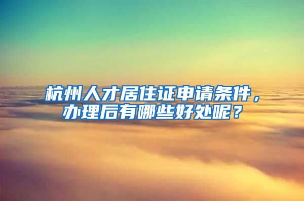 杭州人才居住证申请条件，办理后有哪些好处呢？
